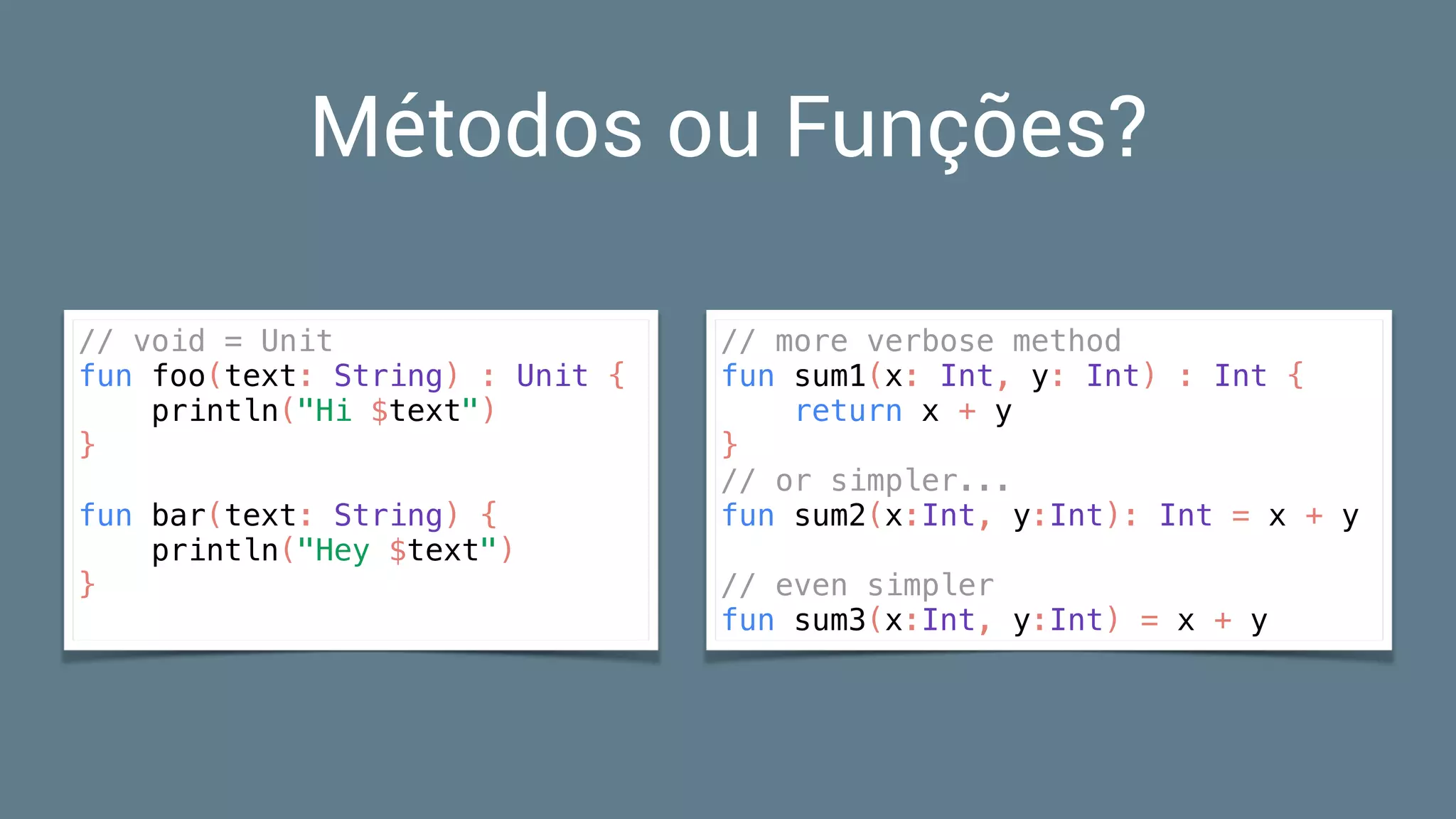 Métodos ou Funções?
// void = Unit
fun foo(text: String) : Unit {
println("Hi $text")
}
fun bar(text: String) {
println("Hey $text")
}
// more verbose method
fun sum1(x: Int, y: Int) : Int {
return x + y
}
// or simpler...
fun sum2(x:Int, y:Int): Int = x + y
// even simpler
fun sum3(x:Int, y:Int) = x + y
 