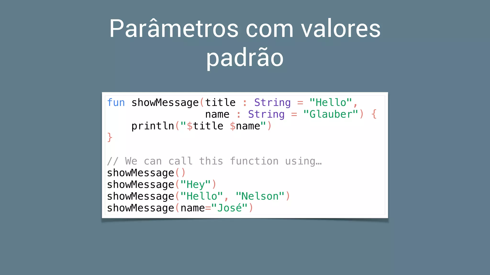 Parâmetros com valores
padrão
fun showMessage(title : String = "Hello",
name : String = "Glauber") {
println("$title $name")
}
// We can call this function using…
showMessage()
showMessage("Hey")
showMessage("Hello", "Nelson")
showMessage(name="José")
 