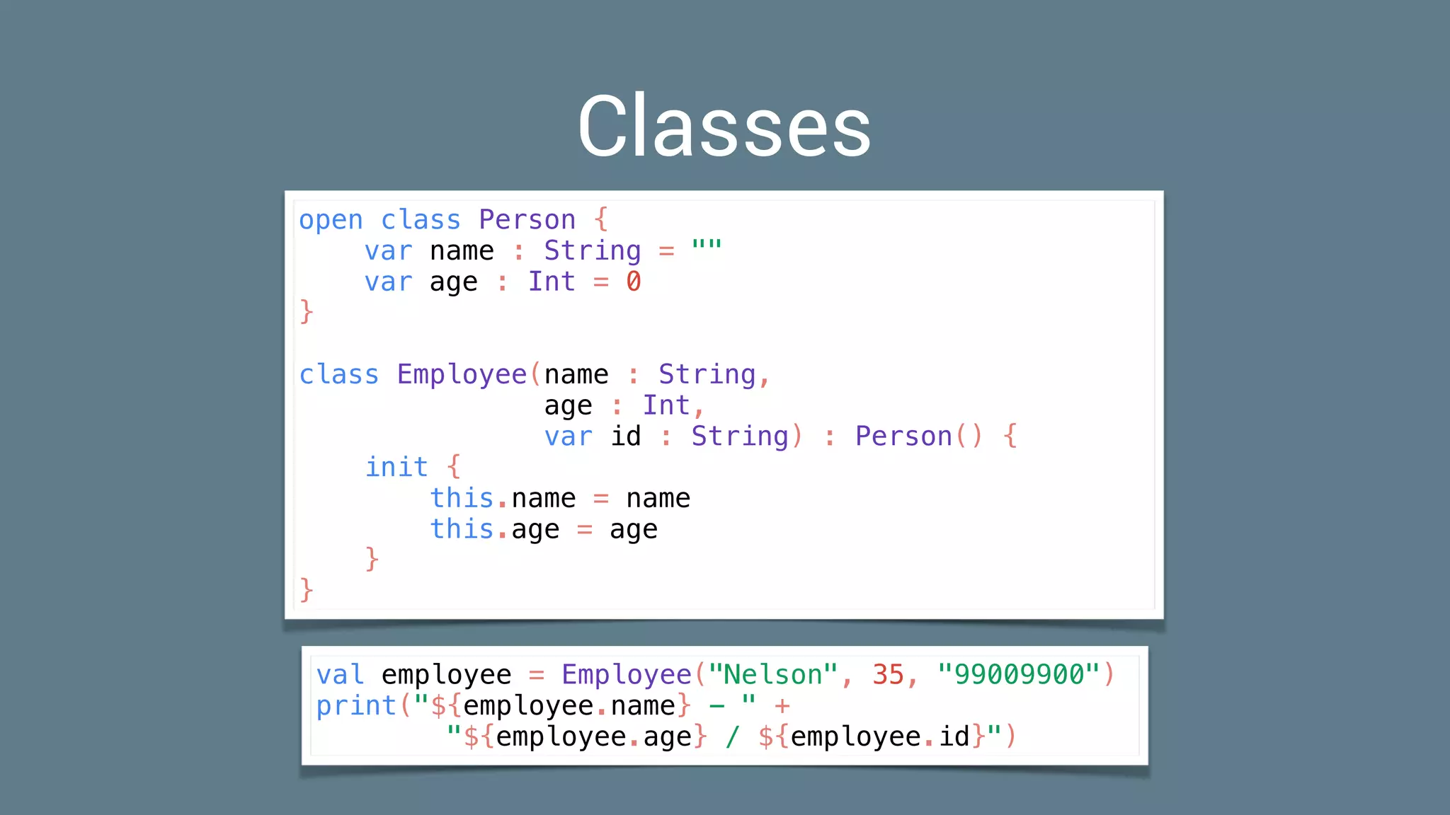 Classes
open class Person {
var name : String = ""
var age : Int = 0
}
class Employee(name : String,
age : Int,
var id : String) : Person() {
init {
this.name = name
this.age = age
}
}
val employee = Employee("Nelson", 35, "99009900")
print("${employee.name} - " +
"${employee.age} / ${employee.id}")
 