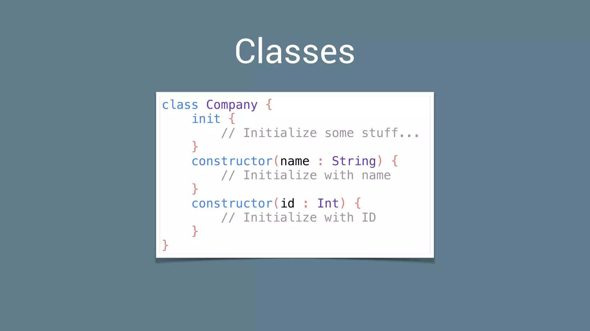 Classes
class Company {
init {
// Initialize some stuff...
}
constructor(name : String) {
// Initialize with name
}
constructor(id : Int) {
// Initialize with ID
}
}
 