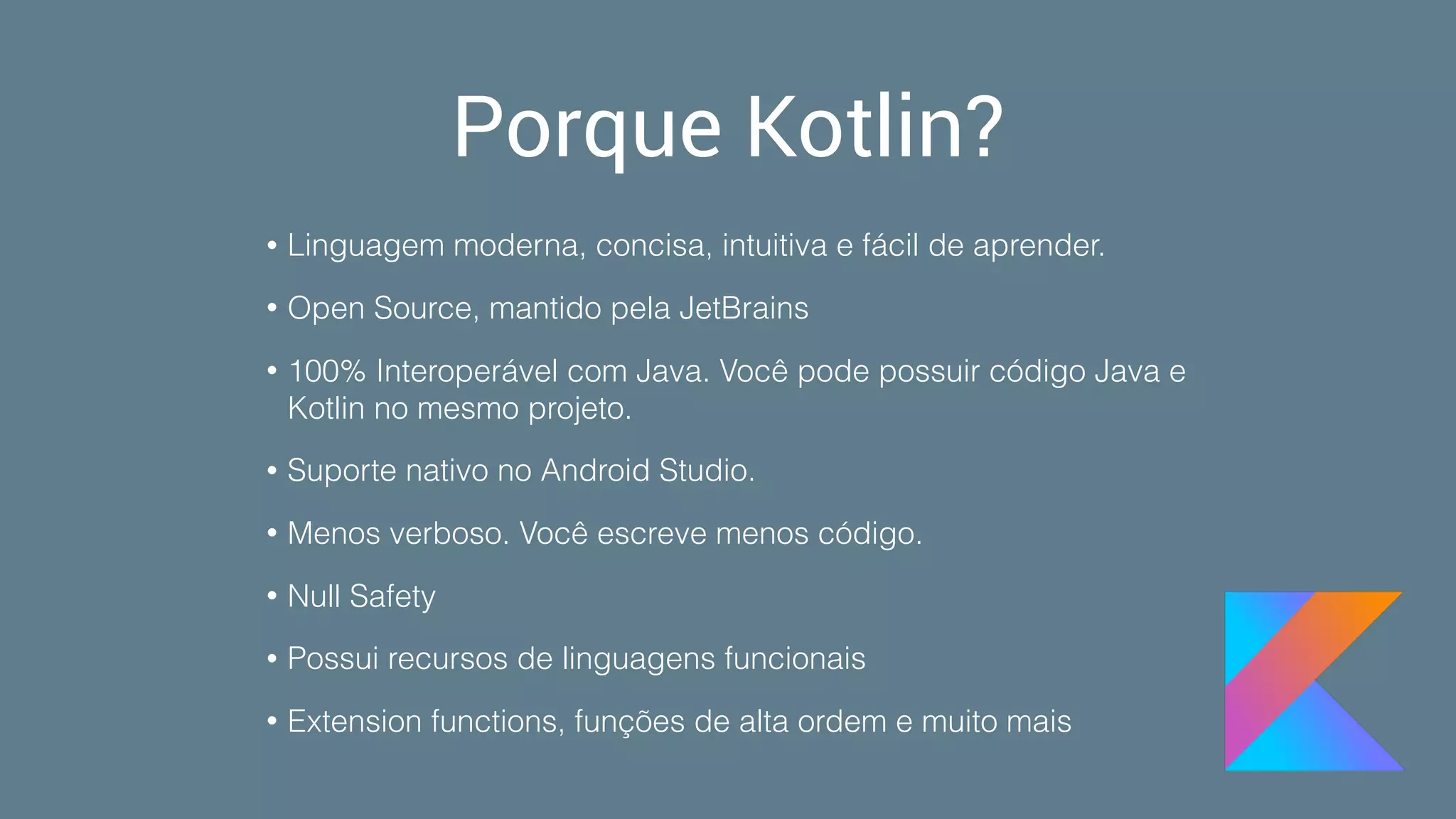 Porque Kotlin?
• Linguagem moderna, concisa, intuitiva e fácil de aprender.
• Open Source, mantido pela JetBrains
• 100% Interoperável com Java. Você pode possuir código Java e
Kotlin no mesmo projeto.
• Suporte nativo no Android Studio.
• Menos verboso. Você escreve menos código.
• Null Safety
• Possui recursos de linguagens funcionais
• Extension functions, funções de alta ordem e muito mais
 