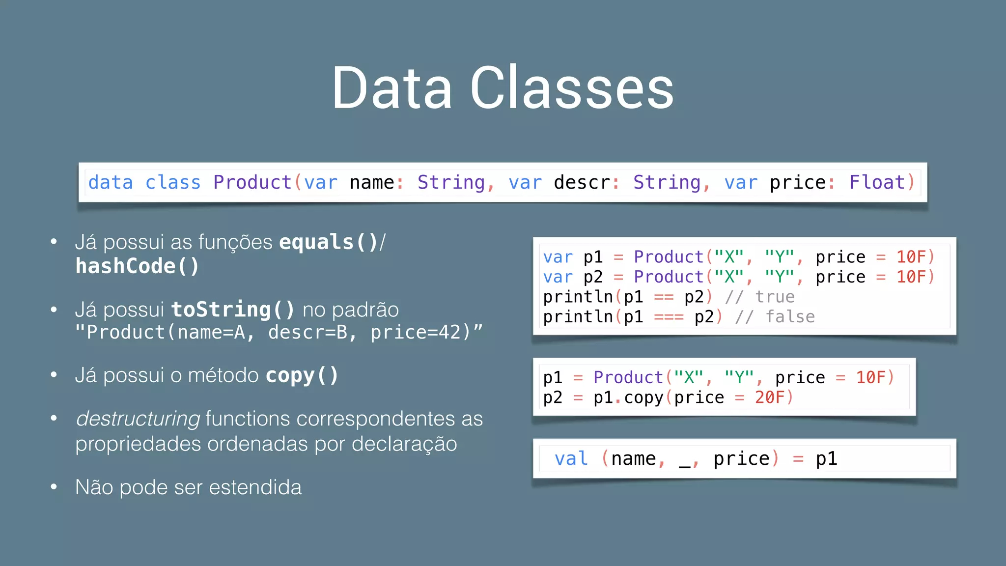 Data Classes
data class Product(var name: String, var descr: String, var price: Float)
• Já possui as funções equals()/
hashCode()
• Já possui toString() no padrão 
"Product(name=A, descr=B, price=42)”
• Já possui o método copy()
• destructuring functions correspondentes as
propriedades ordenadas por declaração
• Não pode ser estendida
p1 = Product("X", "Y", price = 10F)
p2 = p1.copy(price = 20F)
val (name, _, price) = p1
var p1 = Product("X", "Y", price = 10F)
var p2 = Product("X", "Y", price = 10F)
println(p1 == p2) // true
println(p1 === p2) // false
 