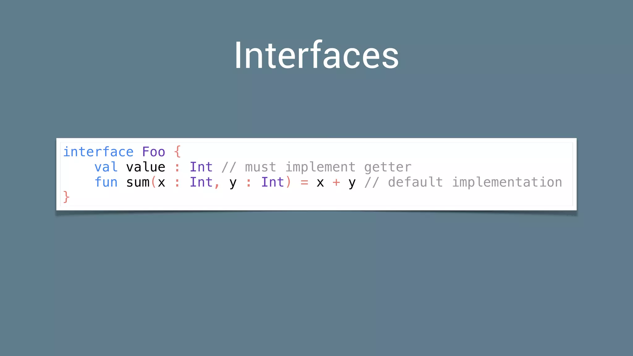 Interfaces
interface Foo {
val value : Int // must implement getter
fun sum(x : Int, y : Int) = x + y // default implementation
}
 