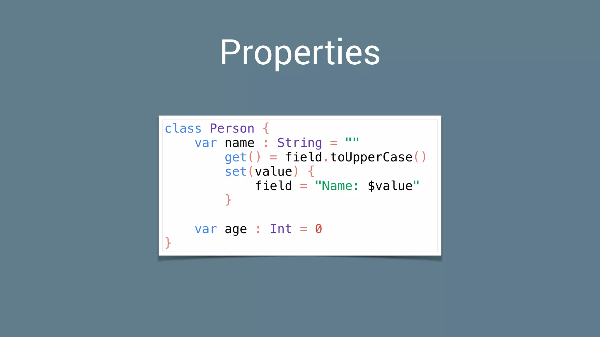 Properties
class Person {
var name : String = ""
get() = field.toUpperCase()
set(value) {
field = "Name: $value"
}
var age : Int = 0
}
 