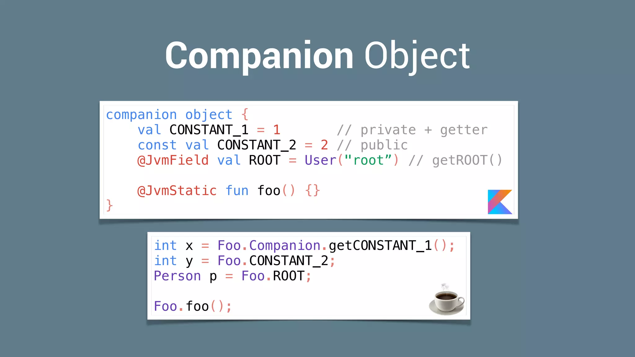 Companion Object
int x = Foo.Companion.getCONSTANT_1();
int y = Foo.CONSTANT_2;
Person p = Foo.ROOT;
Foo.foo(); ☕
companion object {
val CONSTANT_1 = 1 // private + getter
const val CONSTANT_2 = 2 // public
@JvmField val ROOT = User("root”) // getROOT()
@JvmStatic fun foo() {}
}
 