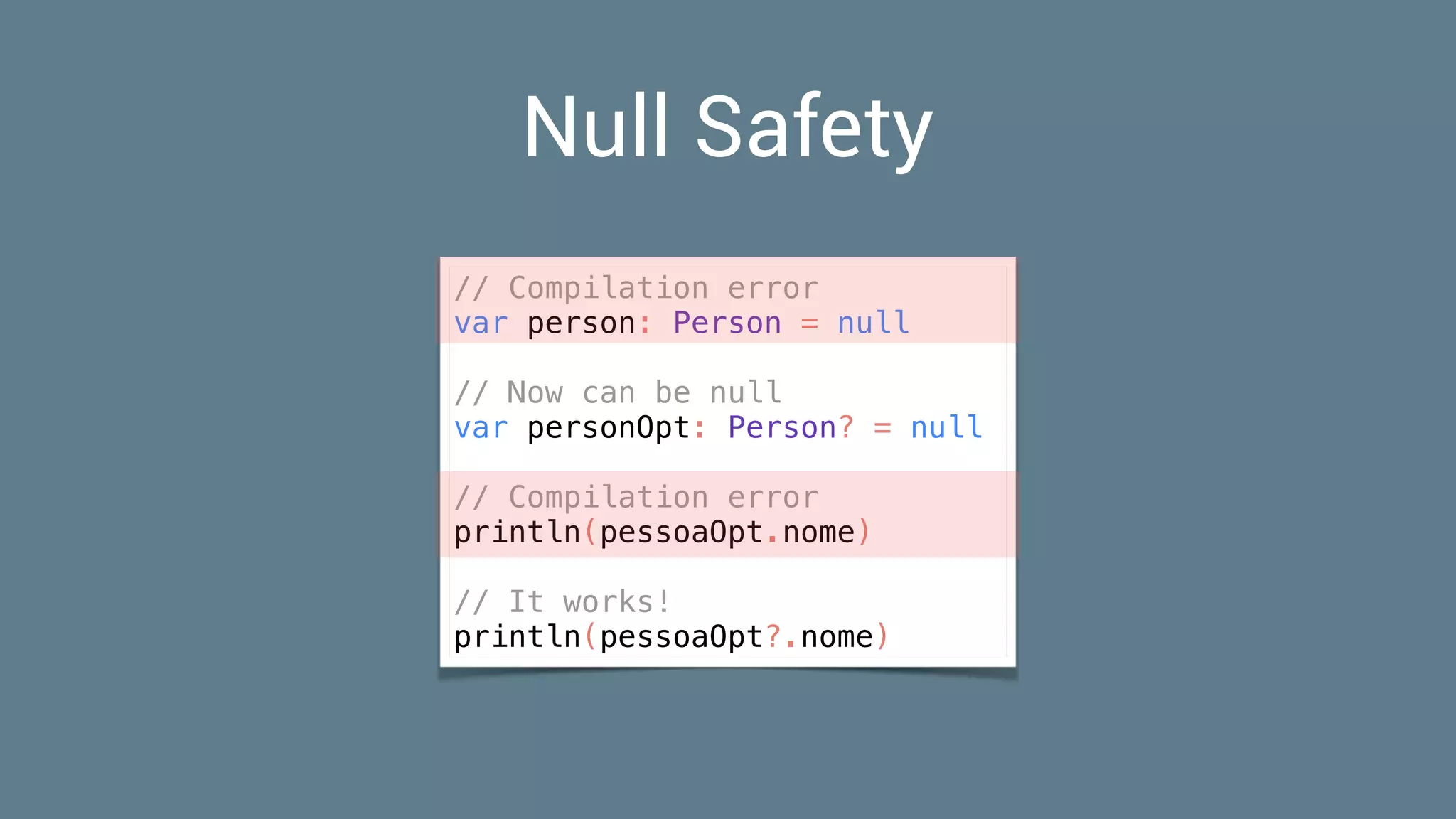 Null Safety
// Compilation error
var person: Person = null
// Now can be null
var personOpt: Person? = null
// Compilation error
println(pessoaOpt.nome)
// It works!
println(pessoaOpt?.nome)
 