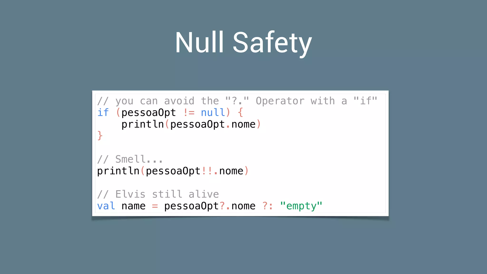 Null Safety
// you can avoid the "?." Operator with a "if"
if (pessoaOpt != null) {
println(pessoaOpt.nome)
}
// Smell...
println(pessoaOpt!!.nome)
// Elvis still alive
val name = pessoaOpt?.nome ?: "empty"
 