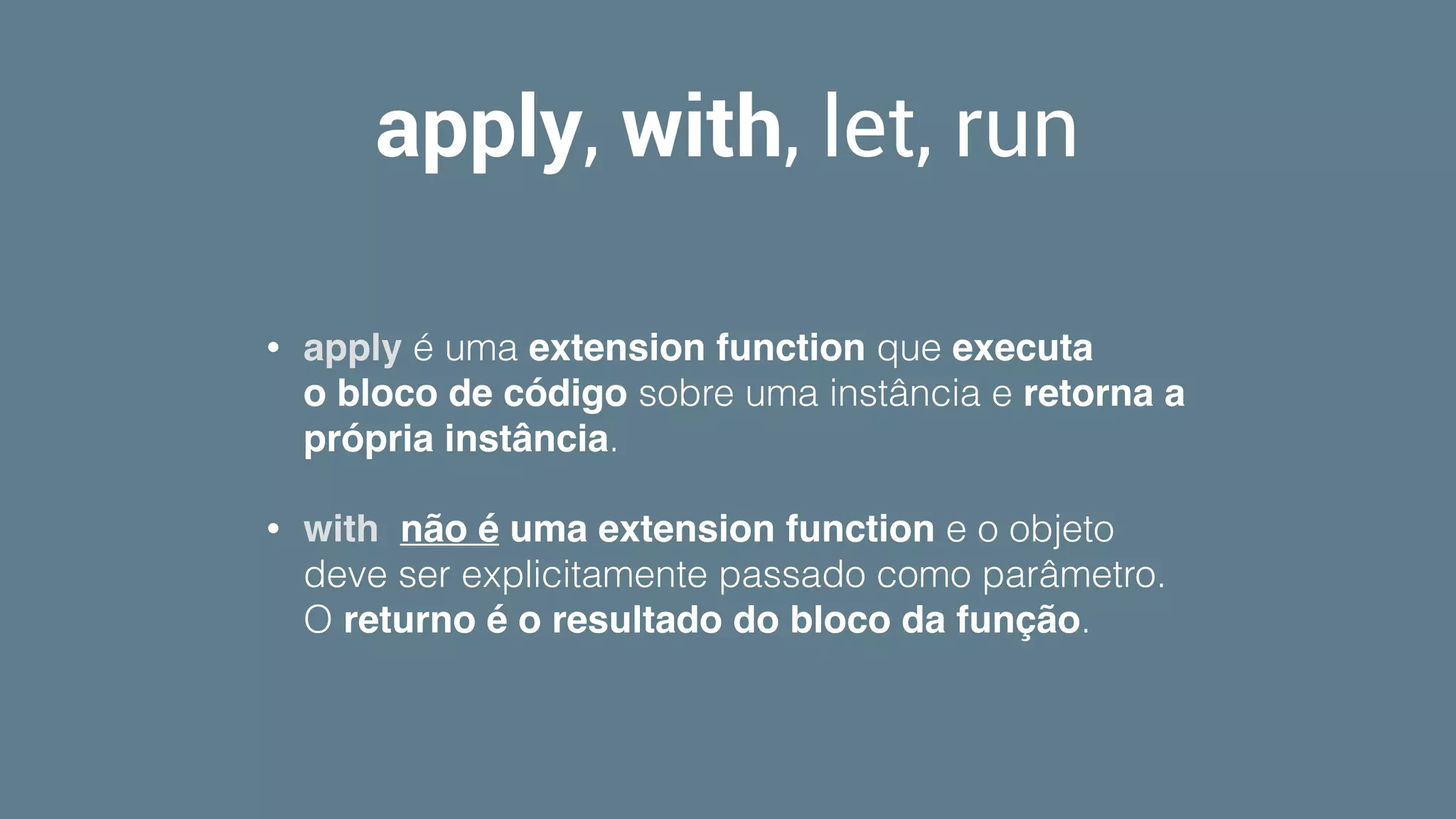 apply, with, let, run
• apply é uma extension function que executa
o bloco de código sobre uma instância e retorna a
própria instância. 
• with  não é uma extension function e o objeto
deve ser explicitamente passado como parâmetro.
O returno é o resultado do bloco da função.
 