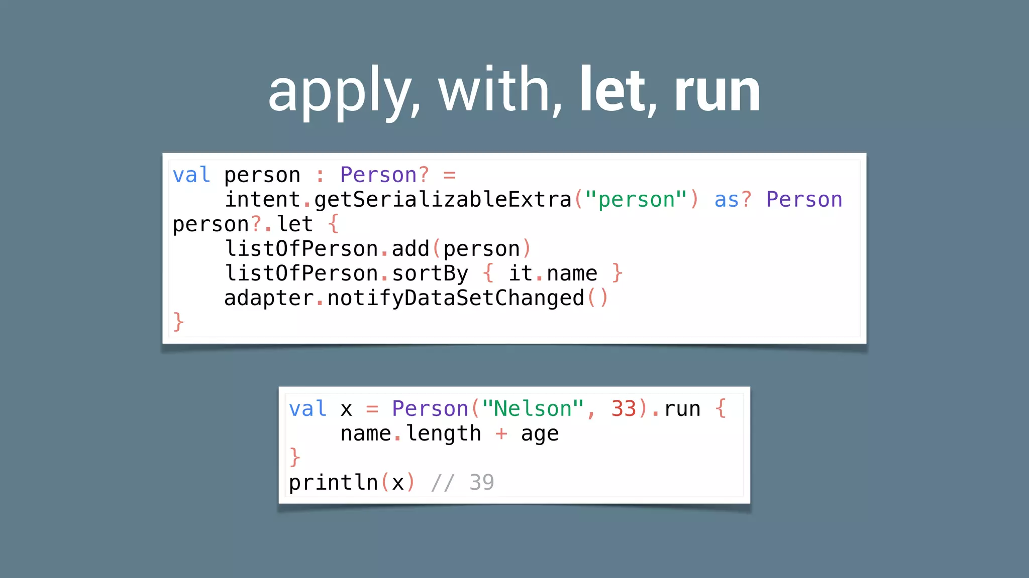 apply, with, let, run
val person : Person? =
intent.getSerializableExtra("person") as? Person
person?.let {
listOfPerson.add(person)
listOfPerson.sortBy { it.name }
adapter.notifyDataSetChanged()
}
val x = Person("Nelson", 33).run {
name.length + age
}
println(x) // 39
 