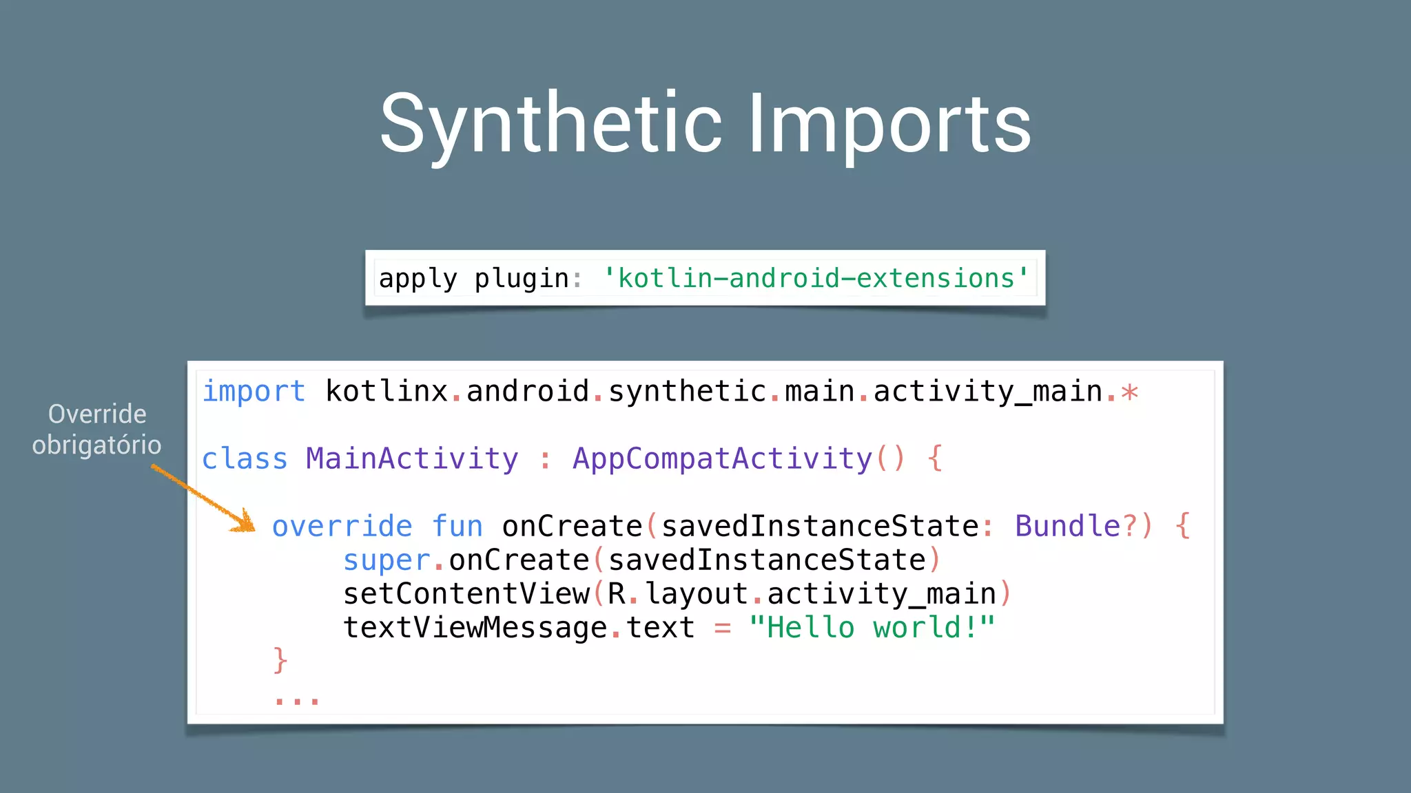Synthetic Imports
import kotlinx.android.synthetic.main.activity_main.*
class MainActivity : AppCompatActivity() {
override fun onCreate(savedInstanceState: Bundle?) {
super.onCreate(savedInstanceState)
setContentView(R.layout.activity_main)
textViewMessage.text = "Hello world!"
}
...
apply plugin: 'kotlin-android-extensions'
Override 
obrigatório
 