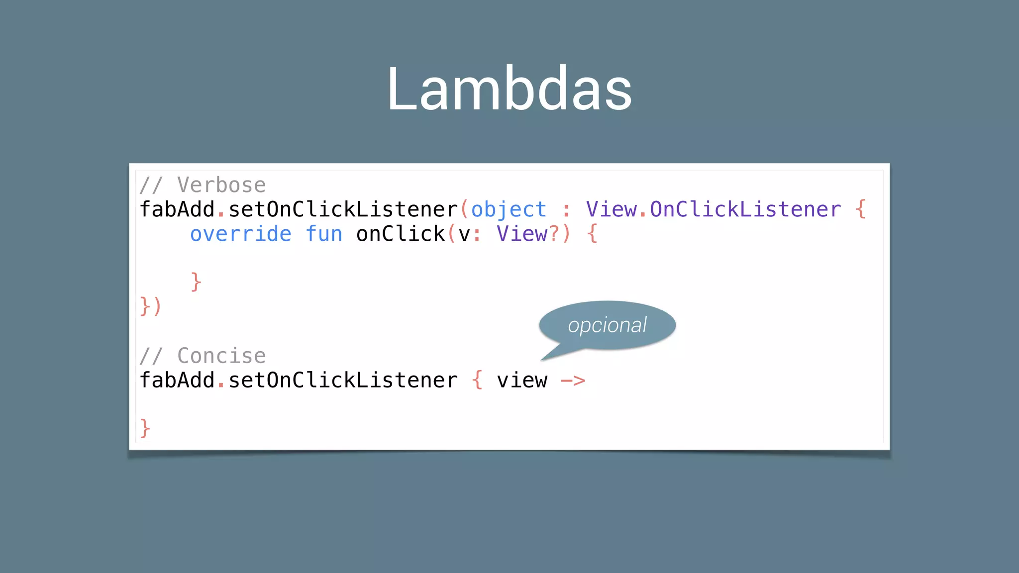 Lambdas
// Verbose
fabAdd.setOnClickListener(object : View.OnClickListener {
override fun onClick(v: View?) {
}
})
// Concise
fabAdd.setOnClickListener { view ->
}
opcional
 
