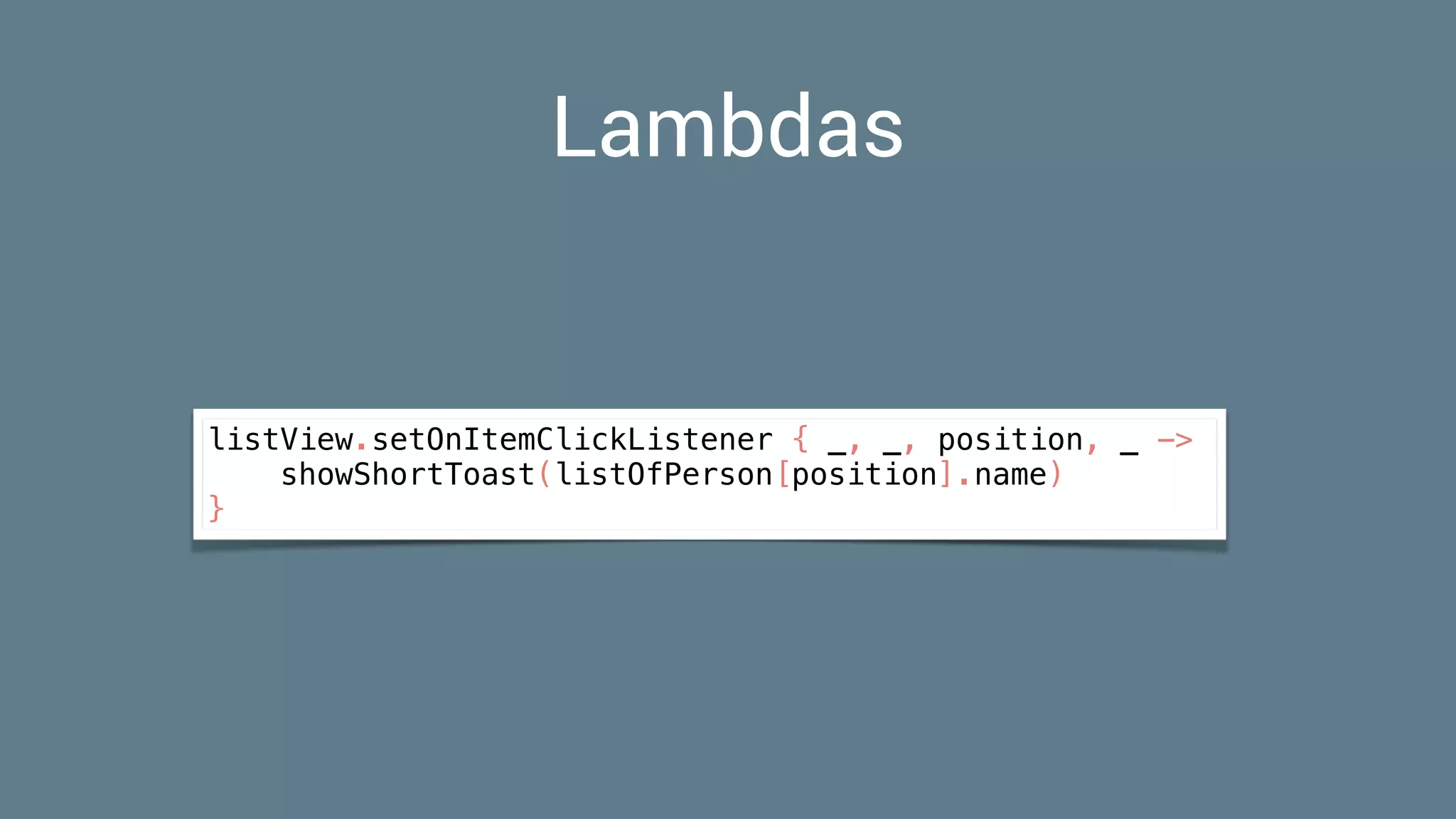 Lambdas
listView.setOnItemClickListener { _, _, position, _ ->
showShortToast(listOfPerson[position].name)
}
 