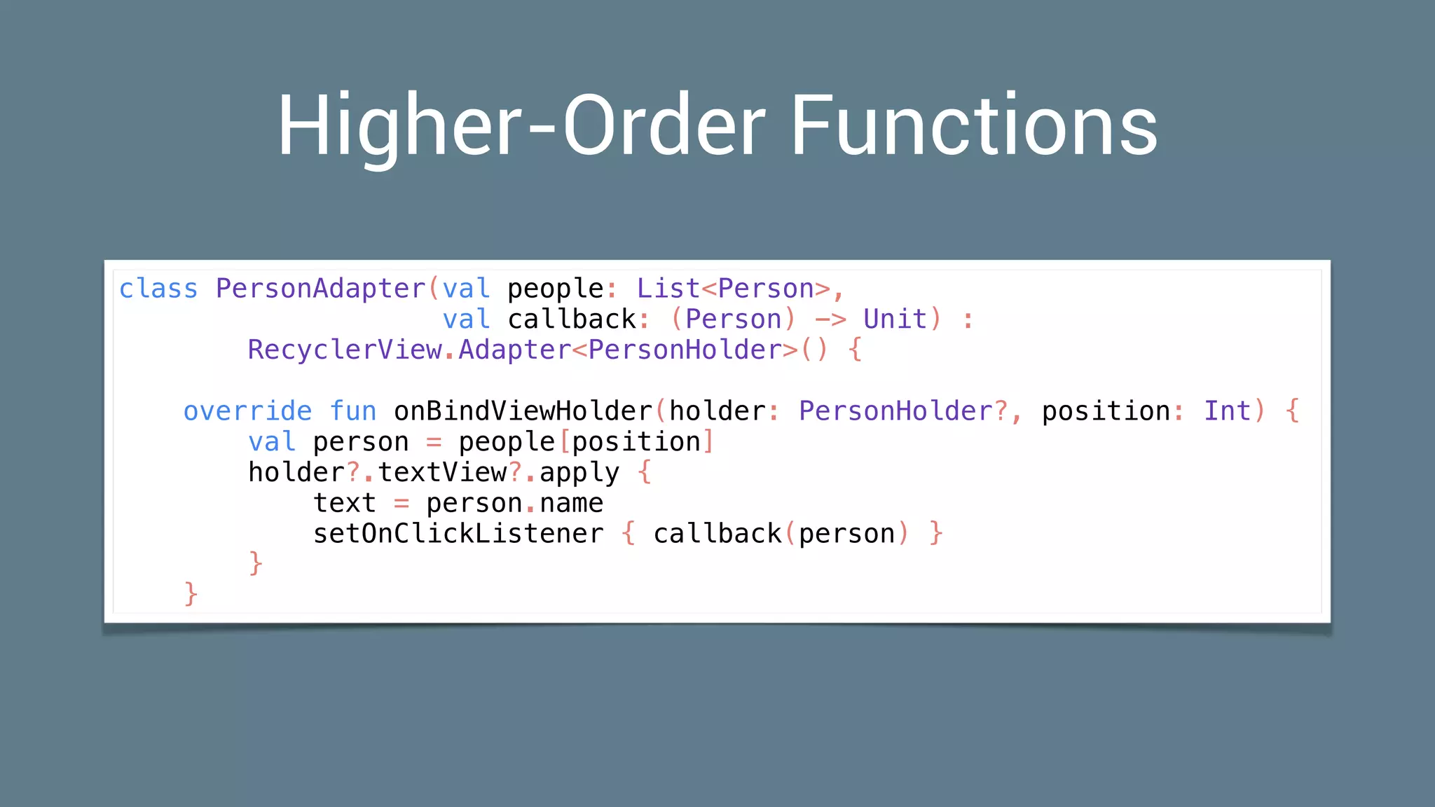 Higher-Order Functions
class PersonAdapter(val people: List<Person>,
val callback: (Person) -> Unit) :
RecyclerView.Adapter<PersonHolder>() {
override fun onBindViewHolder(holder: PersonHolder?, position: Int) {
val person = people[position]
holder?.textView?.apply {
text = person.name
setOnClickListener { callback(person) }
}
}
 