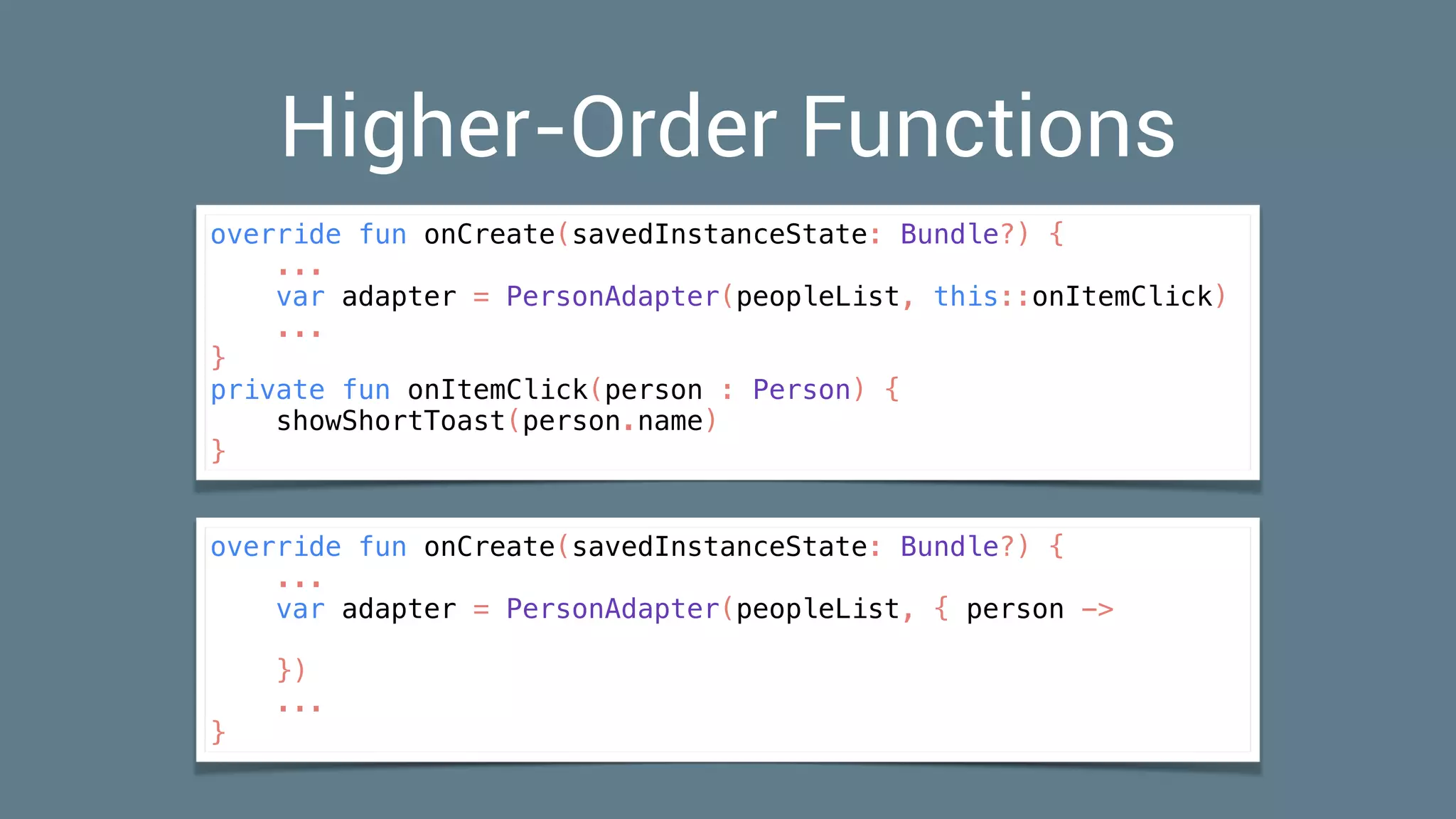 Higher-Order Functions
override fun onCreate(savedInstanceState: Bundle?) {
...
var adapter = PersonAdapter(peopleList, this::onItemClick)
...
}
private fun onItemClick(person : Person) {
showShortToast(person.name)
}
override fun onCreate(savedInstanceState: Bundle?) {
...
var adapter = PersonAdapter(peopleList, { person ->
})
...
}
 