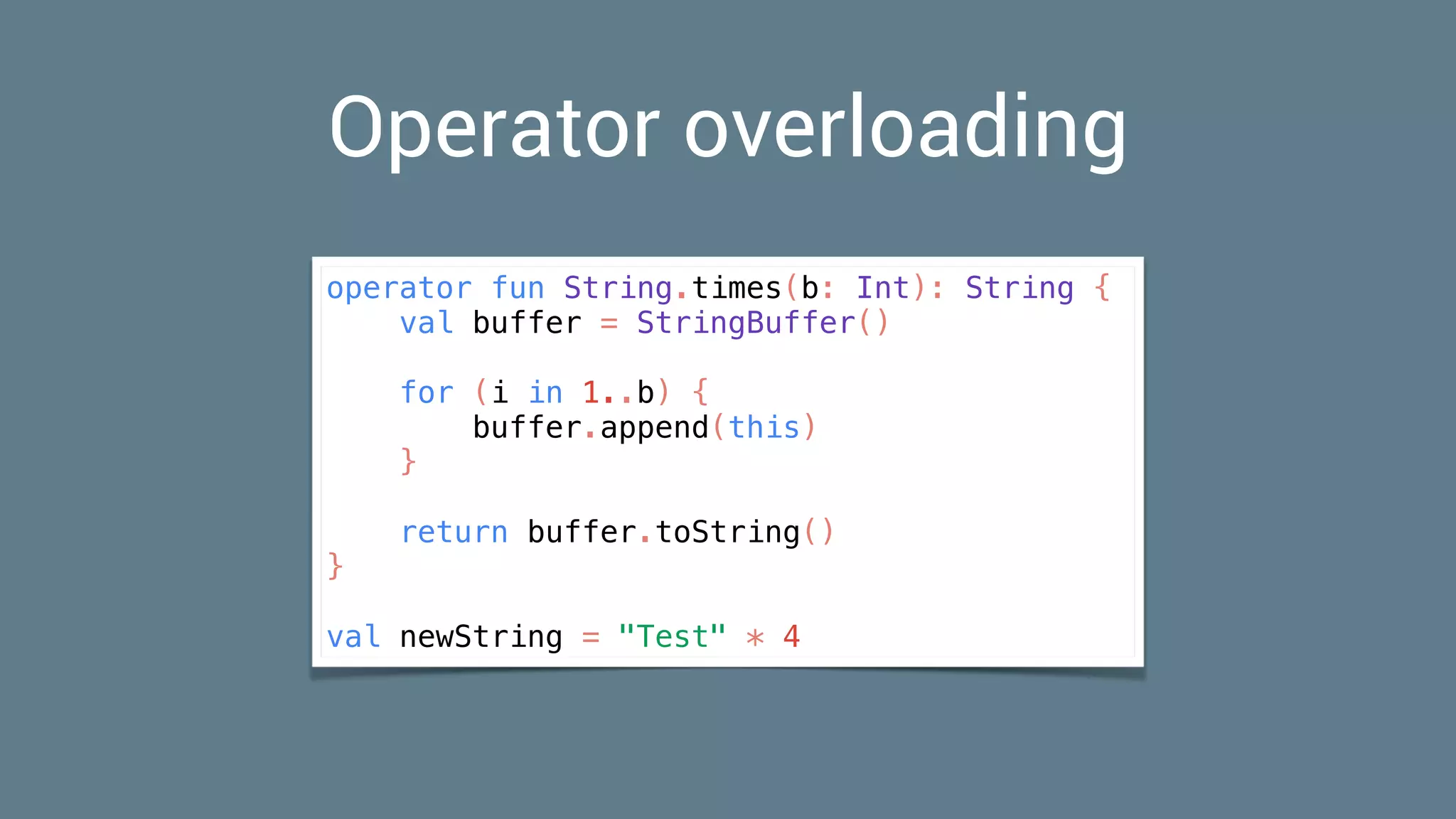 Operator overloading
operator fun String.times(b: Int): String {
val buffer = StringBuffer()
for (i in 1..b) {
buffer.append(this)
}
return buffer.toString()
}
val newString = "Test" * 4
 