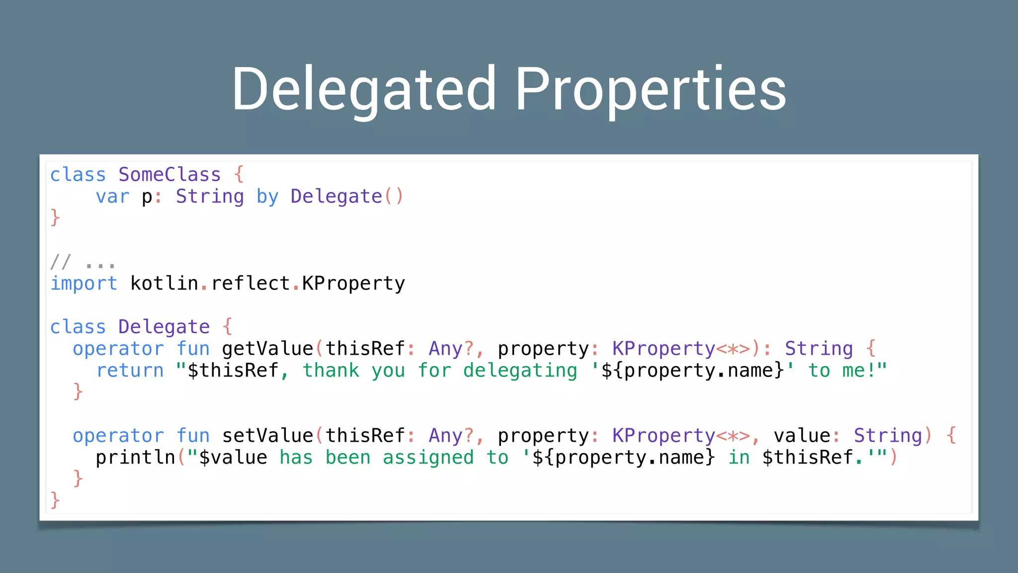 Delegated Properties
class SomeClass {
var p: String by Delegate()
}
// ...
import kotlin.reflect.KProperty
class Delegate {
operator fun getValue(thisRef: Any?, property: KProperty<*>): String {
return "$thisRef, thank you for delegating '${property.name}' to me!"
}
operator fun setValue(thisRef: Any?, property: KProperty<*>, value: String) {
println("$value has been assigned to '${property.name} in $thisRef.'")
}
}
 