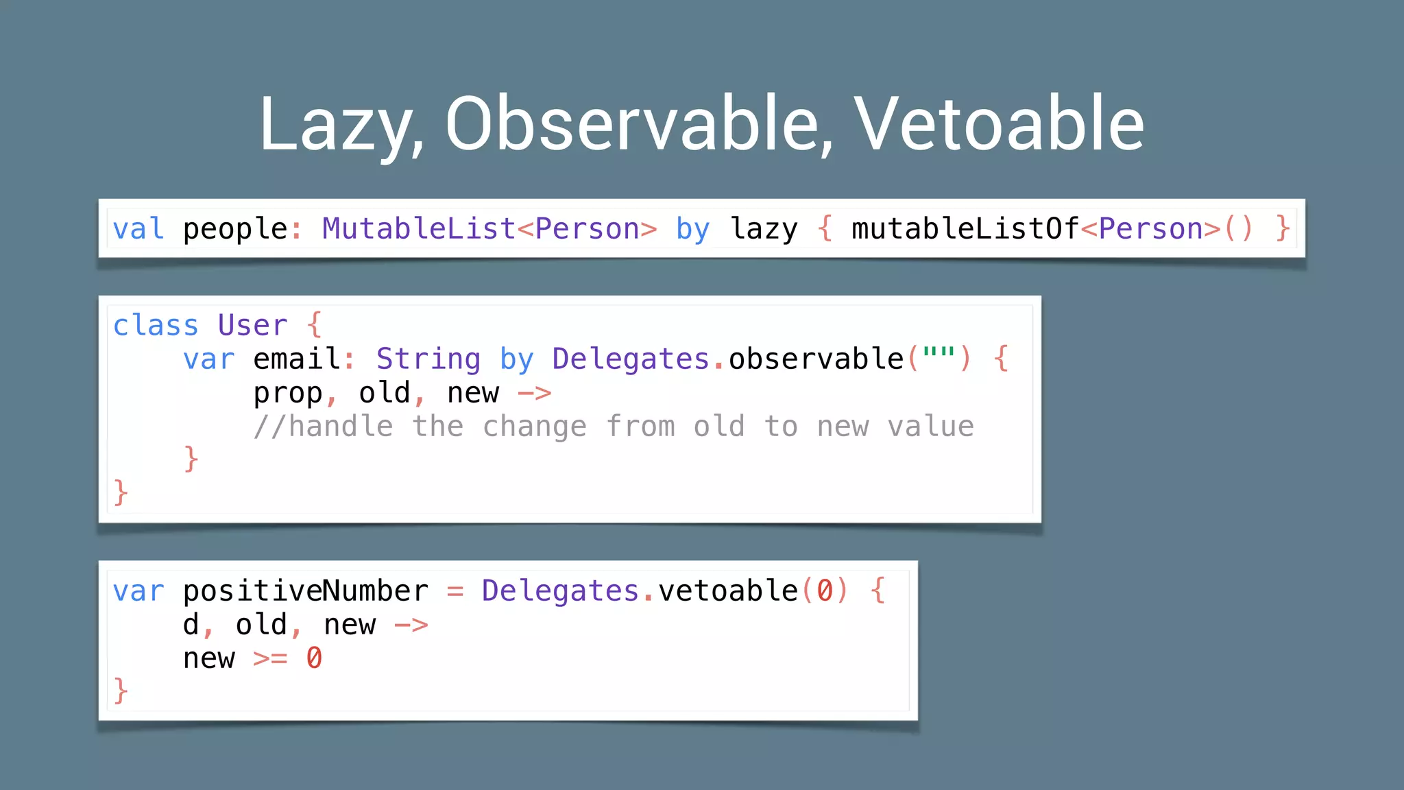 Lazy, Observable, Vetoable
val people: MutableList<Person> by lazy { mutableListOf<Person>() }
class User {
var email: String by Delegates.observable("") {
prop, old, new ->
//handle the change from old to new value
}
}
var positiveNumber = Delegates.vetoable(0) {
d, old, new ->
new >= 0
}
 