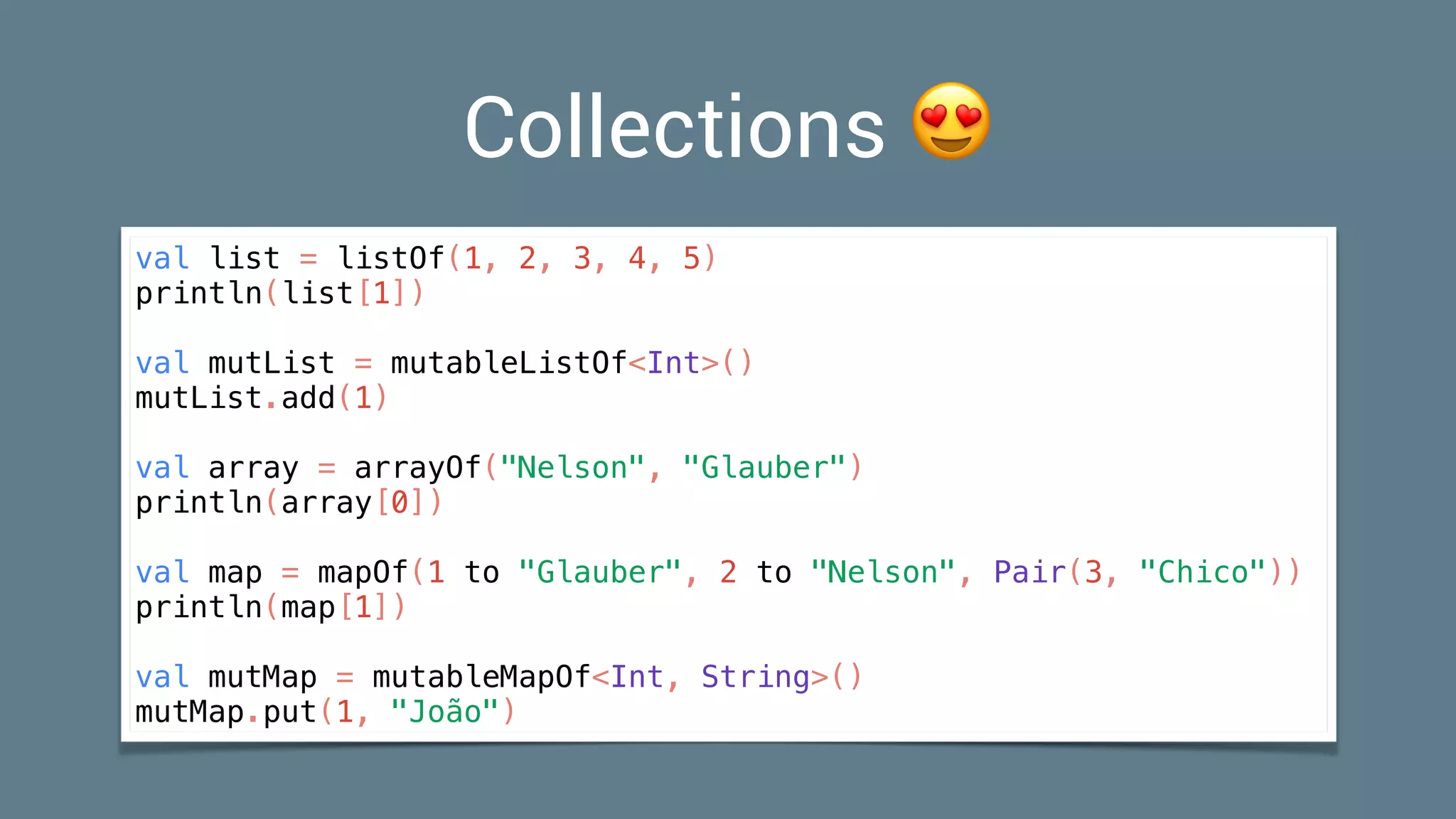 Collections 😍
val list = listOf(1, 2, 3, 4, 5)
println(list[1])
val mutList = mutableListOf<Int>()
mutList.add(1)
val array = arrayOf("Nelson", "Glauber")
println(array[0])
val map = mapOf(1 to "Glauber", 2 to "Nelson", Pair(3, "Chico"))
println(map[1])
val mutMap = mutableMapOf<Int, String>()
mutMap.put(1, "João")
 
