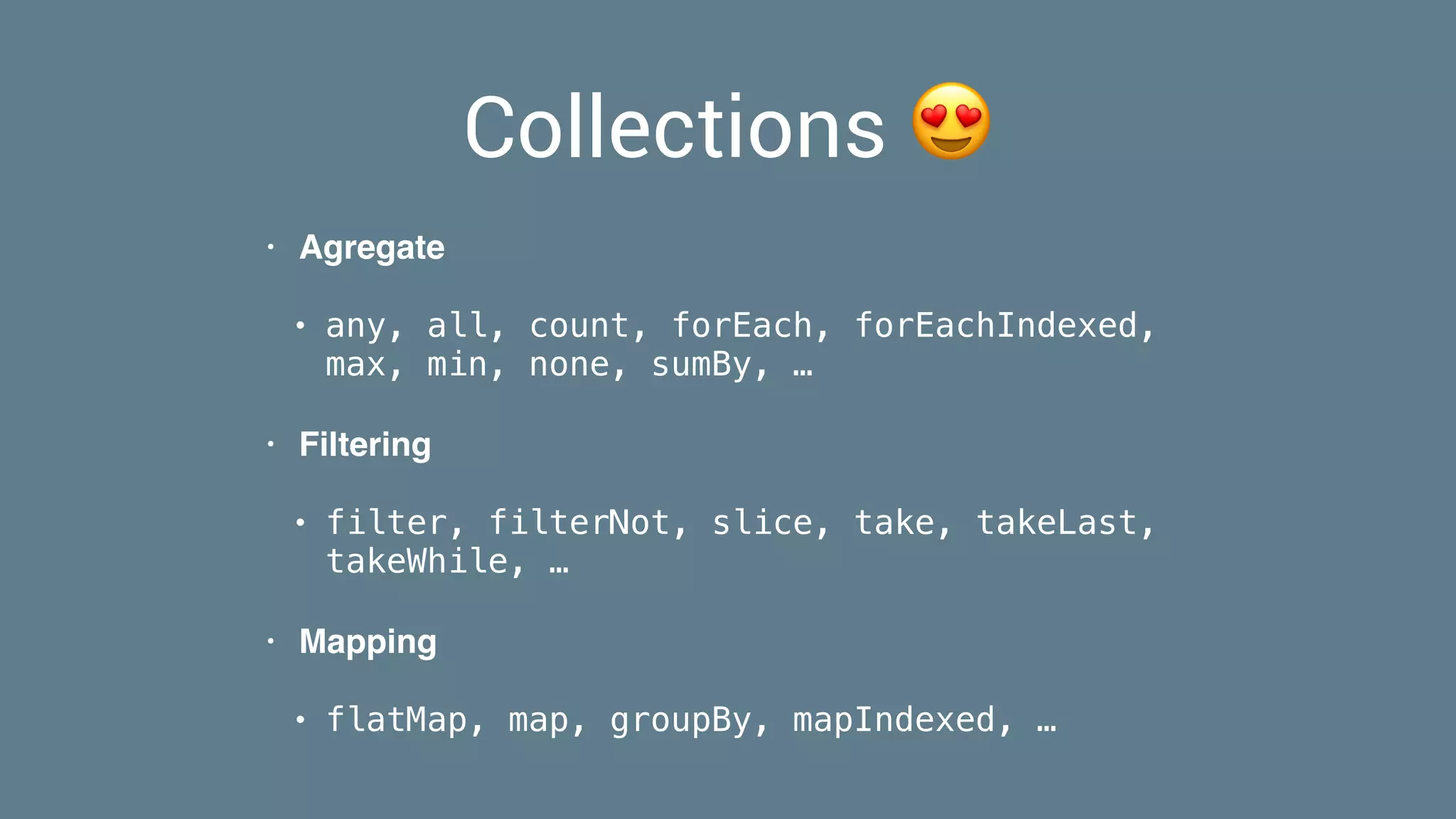 Collections 😍
• Agregate
• any, all, count, forEach, forEachIndexed,
max, min, none, sumBy, …
• Filtering
• filter, filterNot, slice, take, takeLast,
takeWhile, …
• Mapping
• flatMap, map, groupBy, mapIndexed, …
 