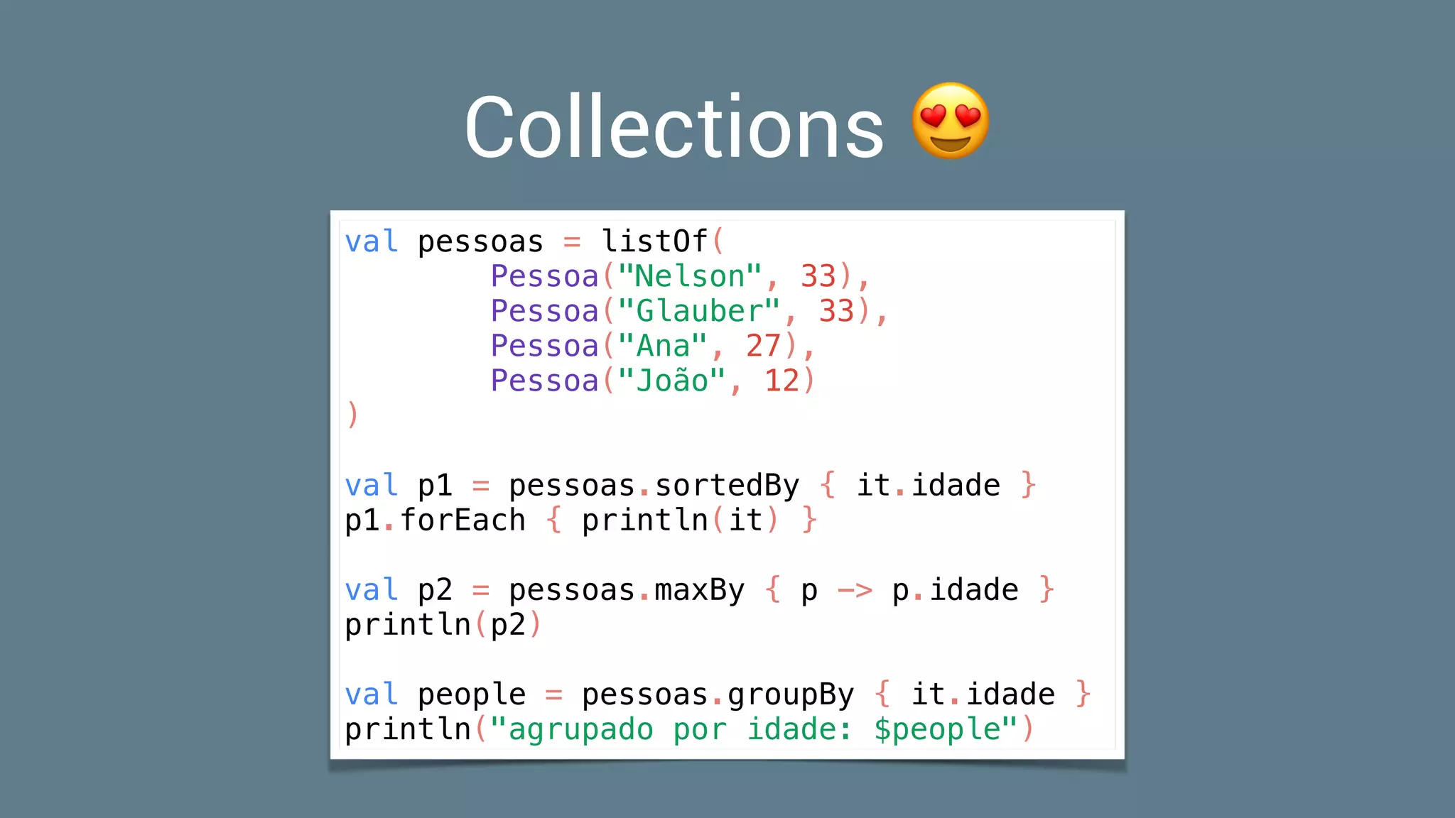 Collections 😍
val pessoas = listOf(
Pessoa("Nelson", 33),
Pessoa("Glauber", 33),
Pessoa("Ana", 27),
Pessoa("João", 12)
)
val p1 = pessoas.sortedBy { it.idade }
p1.forEach { println(it) }
val p2 = pessoas.maxBy { p -> p.idade }
println(p2)
val people = pessoas.groupBy { it.idade }
println("agrupado por idade: $people")
 