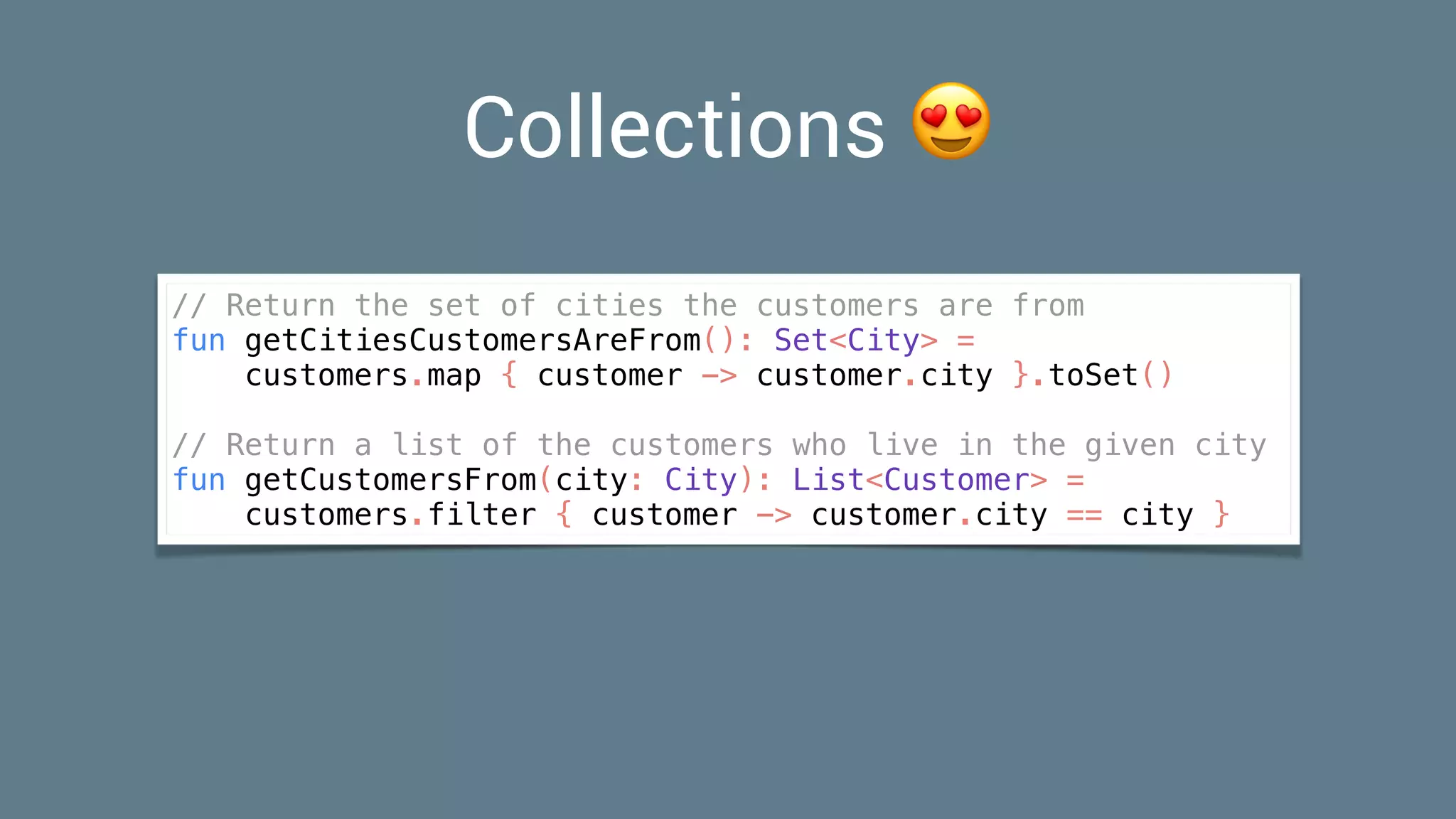 Collections 😍
// Return the set of cities the customers are from
fun getCitiesCustomersAreFrom(): Set<City> =
customers.map { customer -> customer.city }.toSet()
// Return a list of the customers who live in the given city
fun getCustomersFrom(city: City): List<Customer> =
customers.filter { customer -> customer.city == city }
 