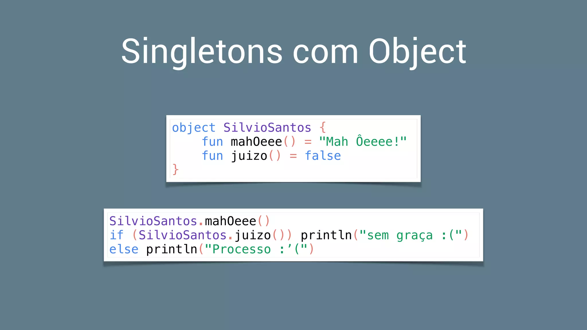 Singletons com Object
object SilvioSantos {
fun mahOeee() = "Mah Ôeeee!"
fun juizo() = false
}
SilvioSantos.mahOeee()
if (SilvioSantos.juizo()) println("sem graça :(")
else println("Processo :’(")
 