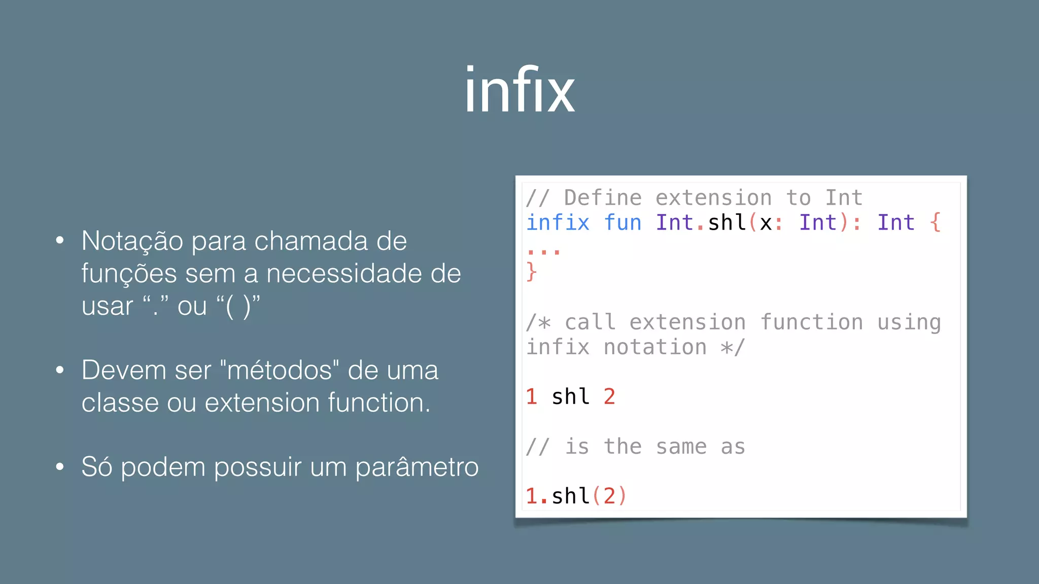 inﬁx
• Notação para chamada de
funções sem a necessidade de
usar “.” ou “( )”
• Devem ser "métodos" de uma
classe ou extension function.
• Só podem possuir um parâmetro
// Define extension to Int
infix fun Int.shl(x: Int): Int {
...
}
/* call extension function using
infix notation */
1 shl 2
// is the same as
1.shl(2)
 