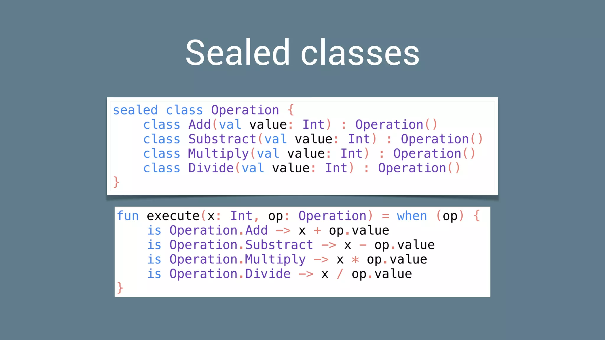 Sealed classes
sealed class Operation {
class Add(val value: Int) : Operation()
class Substract(val value: Int) : Operation()
class Multiply(val value: Int) : Operation()
class Divide(val value: Int) : Operation()
}
fun execute(x: Int, op: Operation) = when (op) {
is Operation.Add -> x + op.value
is Operation.Substract -> x - op.value
is Operation.Multiply -> x * op.value
is Operation.Divide -> x / op.value
}
 