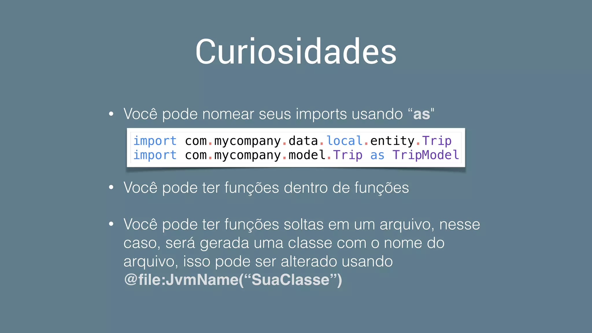 Curiosidades
• Você pode nomear seus imports usando “as"
• Você pode ter funções dentro de funções
• Você pode ter funções soltas em um arquivo, nesse
caso, será gerada uma classe com o nome do
arquivo, isso pode ser alterado usando
@ﬁle:JvmName(“SuaClasse”)
import com.mycompany.data.local.entity.Trip
import com.mycompany.model.Trip as TripModel
 