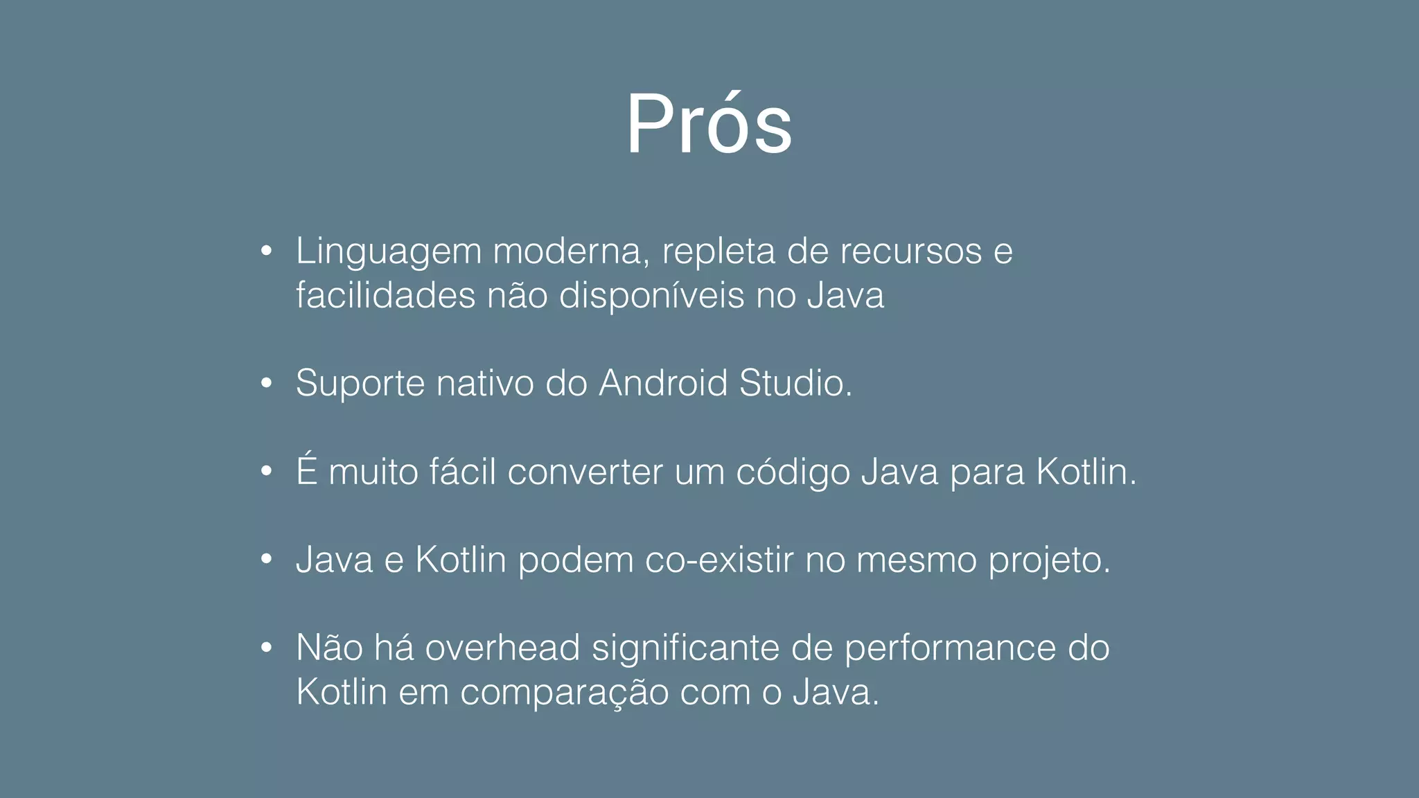 Prós
• Linguagem moderna, repleta de recursos e
facilidades não disponíveis no Java
• Suporte nativo do Android Studio.
• É muito fácil converter um código Java para Kotlin.
• Java e Kotlin podem co-existir no mesmo projeto.
• Não há overhead signiﬁcante de performance do
Kotlin em comparação com o Java.
 
