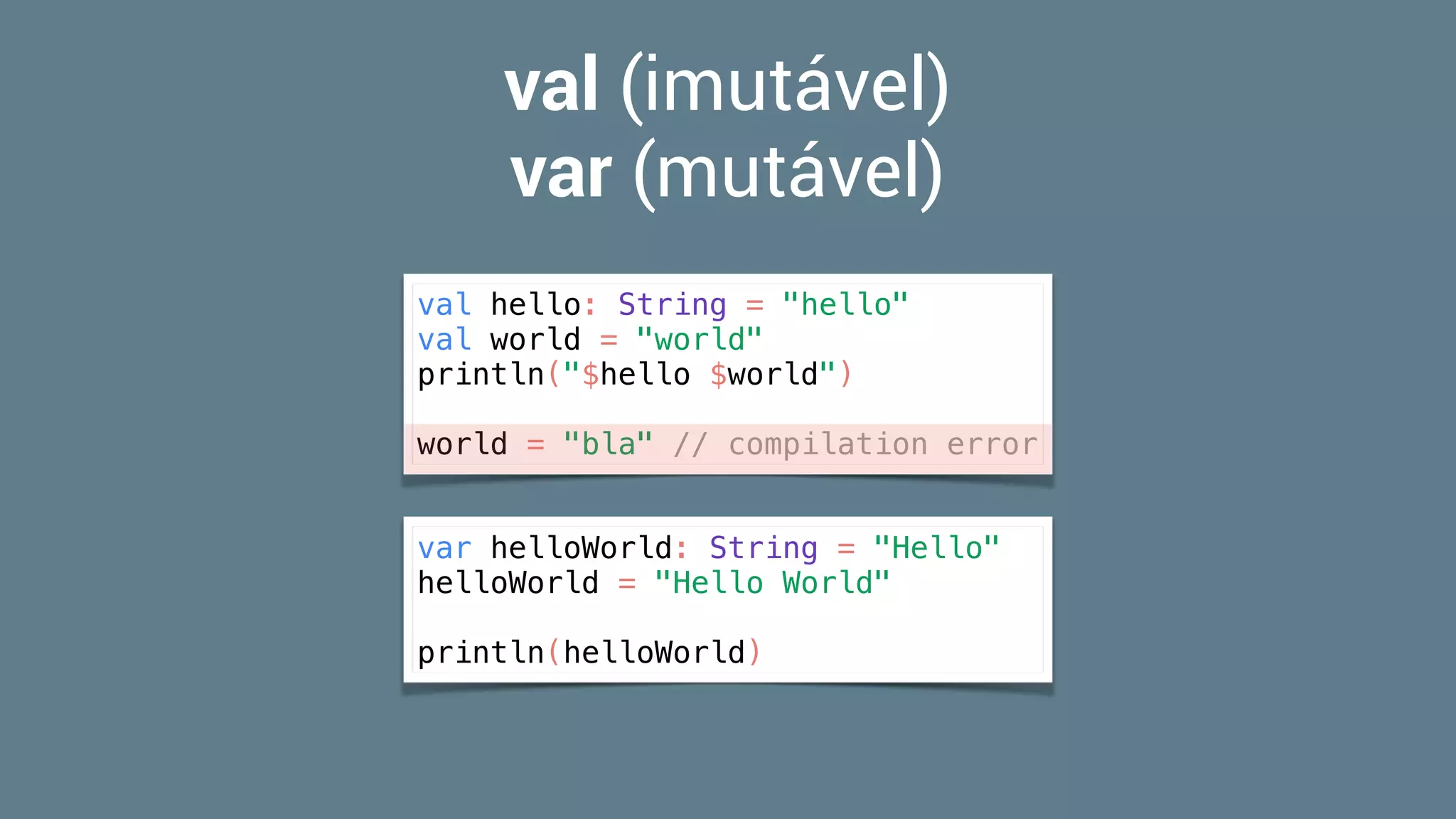 val (imutável)
var (mutável)
val hello: String = "hello"
val world = "world"
println("$hello $world")
world = "bla" // compilation error
var helloWorld: String = "Hello"
helloWorld = "Hello World"
println(helloWorld)
 