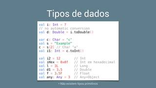 Tipos de dados
val i: Int = 7
// no automatic conversion
val d: Double = i.toDouble()
var c: Char = 'c'
val s = "Example"
c = s[2] // Char 'a'
val i1: Int = c.toInt()
val i2 = 12 // Int
val iHex = 0x0f // Int em hexadecimal
val l = 3L // Long
val d1 = 3.5 // Double
val f = 3.5F // Float
val any: Any = 3 // Any=Object
* Não existem tipos primitivos
 