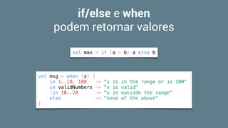 if/else e when  
podem retornar valores
val max = if (a > b) a else b
val msg = when (x) {
in 1..10, 100 -> "x is in the range or is 100”
in validNumbers -> "x is valid"
!in 10..20 -> "x is outside the range"
else -> "none of the above"
}
 