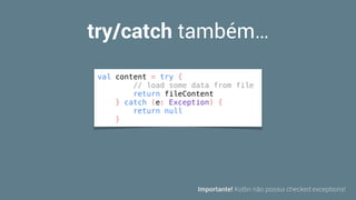 try/catch também…
val content = try {
// load some data from file
return fileContent
} catch (e: Exception) {
return null
}
Importante! Kotlin não possui checked exceptions!
 