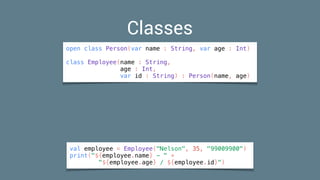 val employee = Employee("Nelson", 35, "99009900")
print("${employee.name} - " +
"${employee.age} / ${employee.id}")
Classes
open class Person(var name : String, var age : Int)
class Employee(name : String,
age : Int,
var id : String) : Person(name, age)
 