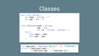 Classes
open class Person {
var name : String = ""
var age : Int = 0
}
class Employee(name : String,
age : Int,
var id : String) : Person() {
init {
this.name = name
this.age = age
}
}
val employee = Employee("Nelson", 35, "99009900")
print("${employee.name} - " +
"${employee.age} / ${employee.id}")
 