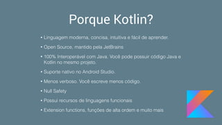 Porque Kotlin?
• Linguagem moderna, concisa, intuitiva e fácil de aprender.
• Open Source, mantido pela JetBrains
• 100% Interoperável com Java. Você pode possuir código Java e
Kotlin no mesmo projeto.
• Suporte nativo no Android Studio.
• Menos verboso. Você escreve menos código.
• Null Safety
• Possui recursos de linguagens funcionais
• Extension functions, funções de alta ordem e muito mais
 
