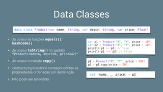 Data Classes
data class Product(var name: String, var descr: String, var price: Float)
• Já possui as funções equals()/
hashCode()
• Já possui toString() no padrão 
"Product(name=A, descr=B, price=42)”
• Já possui o método copy()
• destructuring functions correspondentes as
propriedades ordenadas por declaração
• Não pode ser estendida
p1 = Product("X", "Y", price = 10F)
p2 = p1.copy(price = 20F)
val (name, _, price) = p1
var p1 = Product("X", "Y", price = 10F)
var p2 = Product("X", "Y", price = 10F)
println(p1 == p2) // true
println(p1 === p2) // false
 