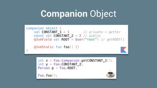 Companion Object
int x = Foo.Companion.getCONSTANT_1();
int y = Foo.CONSTANT_2;
Person p = Foo.ROOT;
Foo.foo(); ☕
companion object {
val CONSTANT_1 = 1 // private + getter
const val CONSTANT_2 = 2 // public
@JvmField val ROOT = User("root”) // getROOT()
@JvmStatic fun foo() {}
}
 