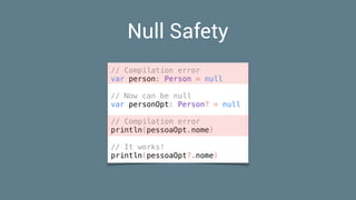 Null Safety
// Compilation error
var person: Person = null
// Now can be null
var personOpt: Person? = null
// Compilation error
println(pessoaOpt.nome)
// It works!
println(pessoaOpt?.nome)
 