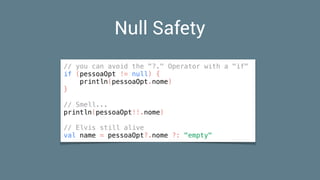 Null Safety
// you can avoid the "?." Operator with a "if"
if (pessoaOpt != null) {
println(pessoaOpt.nome)
}
// Smell...
println(pessoaOpt!!.nome)
// Elvis still alive
val name = pessoaOpt?.nome ?: "empty"
 