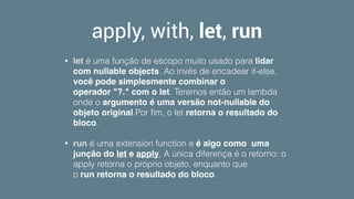 apply, with, let, run
• let é uma função de escopo muito usado para lidar
com nullable objects. Ao invés de encadear if-else,
você pode simplesmente combinar o
operador "?." com o let. Teremos então um lambda
onde o argumento é uma versão not-nullable do
objeto original.Por ﬁm, o let retorna o resultado do
bloco.
• run é uma extension function e é algo como uma
junção do let e apply, A única diferença é o retorno: o
apply retorna o próprio objeto, enquanto que
o run retorna o resultado do bloco.
 