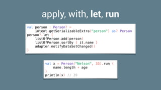 apply, with, let, run
val person : Person? =
intent.getSerializableExtra("person") as? Person
person?.let {
listOfPerson.add(person)
listOfPerson.sortBy { it.name }
adapter.notifyDataSetChanged()
}
val x = Person("Nelson", 33).run {
name.length + age
}
println(x) // 39
 