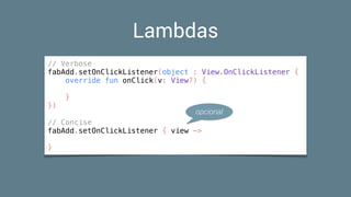 Lambdas
// Verbose
fabAdd.setOnClickListener(object : View.OnClickListener {
override fun onClick(v: View?) {
}
})
// Concise
fabAdd.setOnClickListener { view ->
}
opcional
 