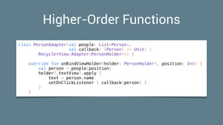 Higher-Order Functions
class PersonAdapter(val people: List<Person>,
val callback: (Person) -> Unit) :
RecyclerView.Adapter<PersonHolder>() {
override fun onBindViewHolder(holder: PersonHolder?, position: Int) {
val person = people[position]
holder?.textView?.apply {
text = person.name
setOnClickListener { callback(person) }
}
}
 
