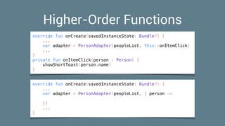 Higher-Order Functions
override fun onCreate(savedInstanceState: Bundle?) {
...
var adapter = PersonAdapter(peopleList, this::onItemClick)
...
}
private fun onItemClick(person : Person) {
showShortToast(person.name)
}
override fun onCreate(savedInstanceState: Bundle?) {
...
var adapter = PersonAdapter(peopleList, { person ->
})
...
}
 