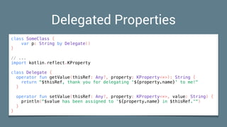 Delegated Properties
class SomeClass {
var p: String by Delegate()
}
// ...
import kotlin.reflect.KProperty
class Delegate {
operator fun getValue(thisRef: Any?, property: KProperty<*>): String {
return "$thisRef, thank you for delegating '${property.name}' to me!"
}
operator fun setValue(thisRef: Any?, property: KProperty<*>, value: String) {
println("$value has been assigned to '${property.name} in $thisRef.'")
}
}
 
