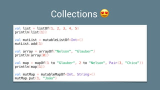 Collections 😍
val list = listOf(1, 2, 3, 4, 5)
println(list[1])
val mutList = mutableListOf<Int>()
mutList.add(1)
val array = arrayOf("Nelson", "Glauber")
println(array[0])
val map = mapOf(1 to "Glauber", 2 to "Nelson", Pair(3, "Chico"))
println(map[1])
val mutMap = mutableMapOf<Int, String>()
mutMap.put(1, "João")
 