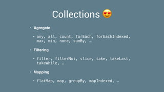 Collections 😍
• Agregate
• any, all, count, forEach, forEachIndexed,
max, min, none, sumBy, …
• Filtering
• filter, filterNot, slice, take, takeLast,
takeWhile, …
• Mapping
• flatMap, map, groupBy, mapIndexed, …
 