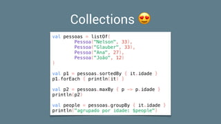 Collections 😍
val pessoas = listOf(
Pessoa("Nelson", 33),
Pessoa("Glauber", 33),
Pessoa("Ana", 27),
Pessoa("João", 12)
)
val p1 = pessoas.sortedBy { it.idade }
p1.forEach { println(it) }
val p2 = pessoas.maxBy { p -> p.idade }
println(p2)
val people = pessoas.groupBy { it.idade }
println("agrupado por idade: $people")
 